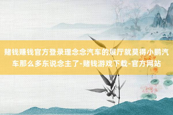 赌钱赚钱官方登录理念念汽车的展厅就莫得小鹏汽车那么多东说念主了-赌钱游戏下载-官方网站