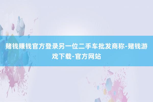 赌钱赚钱官方登录另一位二手车批发商称-赌钱游戏下载-官方网站