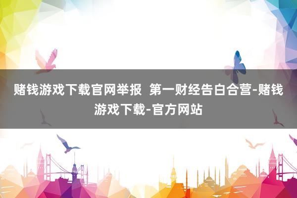 赌钱游戏下载官网举报  第一财经告白合营-赌钱游戏下载-官方网站