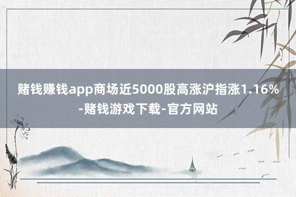 赌钱赚钱app商场近5000股高涨沪指涨1.16%-赌钱游戏下载-官方网站
