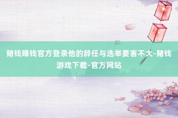 赌钱赚钱官方登录他的辞任与选举要害不大-赌钱游戏下载-官方网站