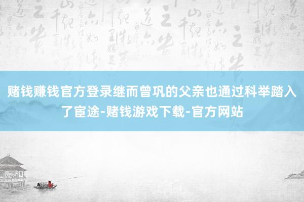 赌钱赚钱官方登录继而曾巩的父亲也通过科举踏入了宦途-赌钱游戏下载-官方网站