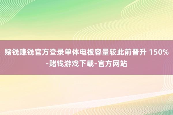赌钱赚钱官方登录单体电板容量较此前晋升 150%-赌钱游戏下载-官方网站