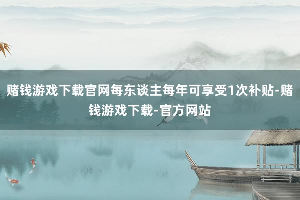 赌钱游戏下载官网每东谈主每年可享受1次补贴-赌钱游戏下载-官方网站
