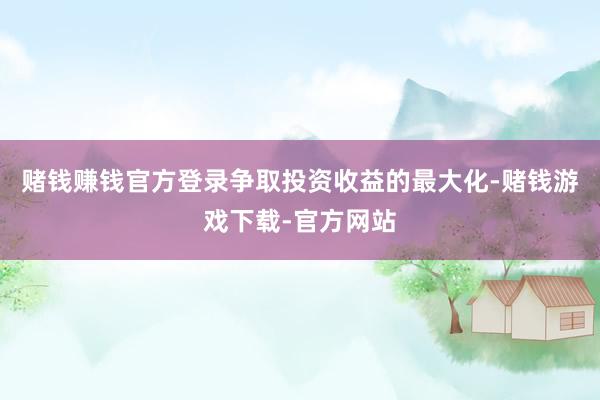 赌钱赚钱官方登录争取投资收益的最大化-赌钱游戏下载-官方网站