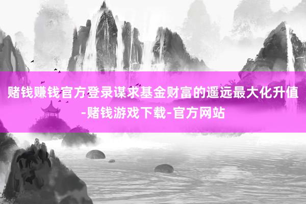 赌钱赚钱官方登录谋求基金财富的遥远最大化升值-赌钱游戏下载-官方网站