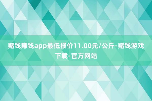 赌钱赚钱app最低报价11.00元/公斤-赌钱游戏下载-官方网站