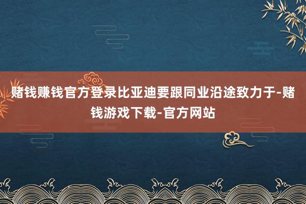 赌钱赚钱官方登录比亚迪要跟同业沿途致力于-赌钱游戏下载-官方网站