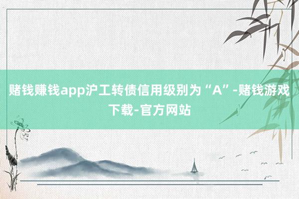 赌钱赚钱app沪工转债信用级别为“A”-赌钱游戏下载-官方网站
