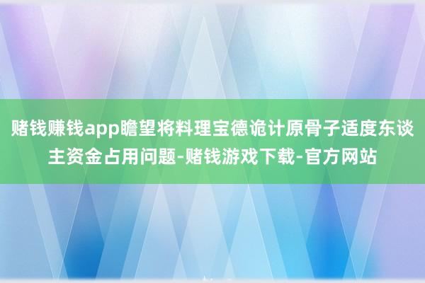赌钱赚钱app瞻望将料理宝德诡计原骨子适度东谈主资金占用问题-赌钱游戏下载-官方网站