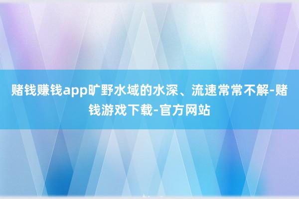 赌钱赚钱app旷野水域的水深、流速常常不解-赌钱游戏下载-官方网站