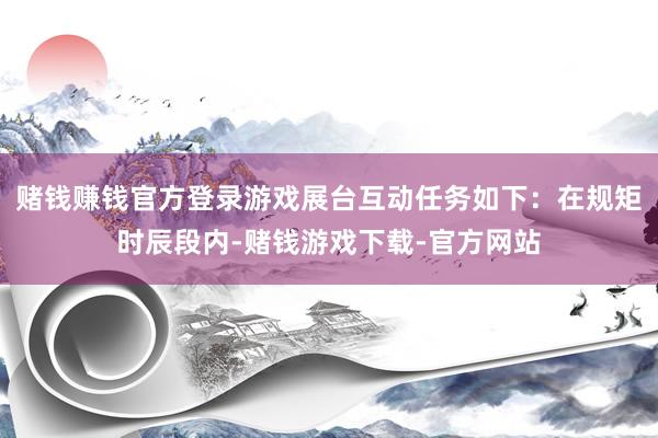 赌钱赚钱官方登录游戏展台互动任务如下：在规矩时辰段内-赌钱游戏下载-官方网站
