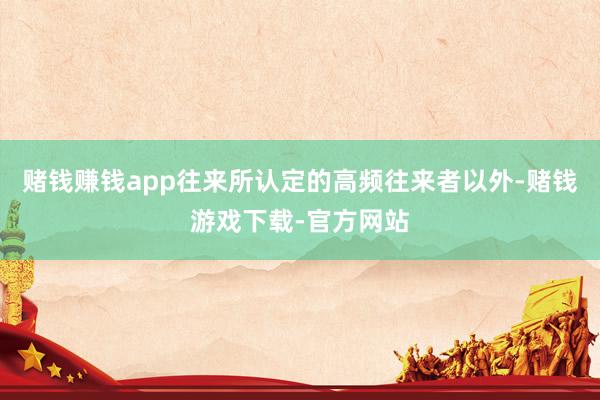 赌钱赚钱app往来所认定的高频往来者以外-赌钱游戏下载-官方网站