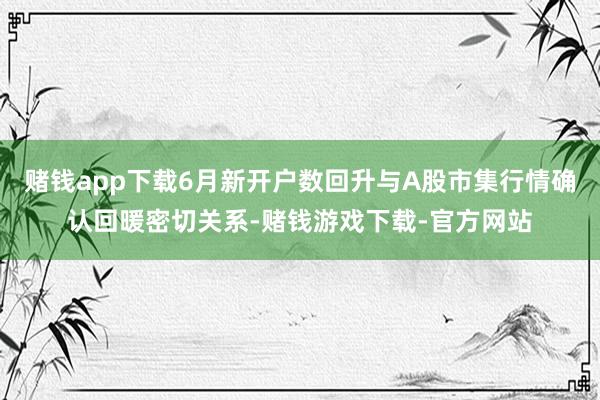 赌钱app下载6月新开户数回升与A股市集行情确认回暖密切关系-赌钱游戏下载-官方网站