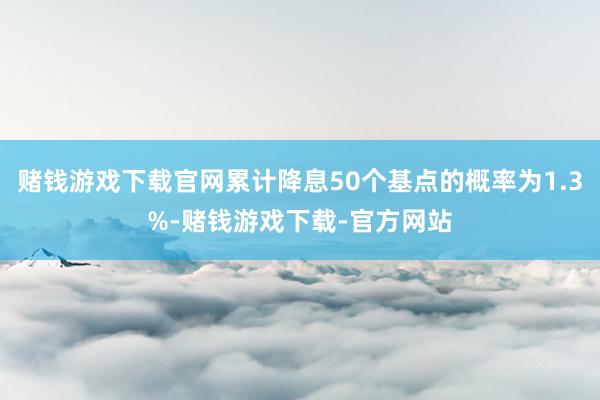 赌钱游戏下载官网累计降息50个基点的概率为1.3%-赌钱游戏下载-官方网站