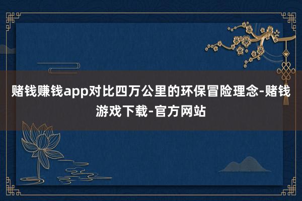 赌钱赚钱app对比四万公里的环保冒险理念-赌钱游戏下载-官方网站
