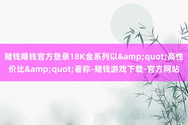 赌钱赚钱官方登录18K金系列以&quot;高性价比&quot;著称-赌钱游戏下载-官方网站