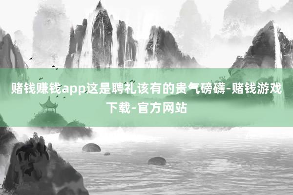 赌钱赚钱app这是聘礼该有的贵气磅礴-赌钱游戏下载-官方网站