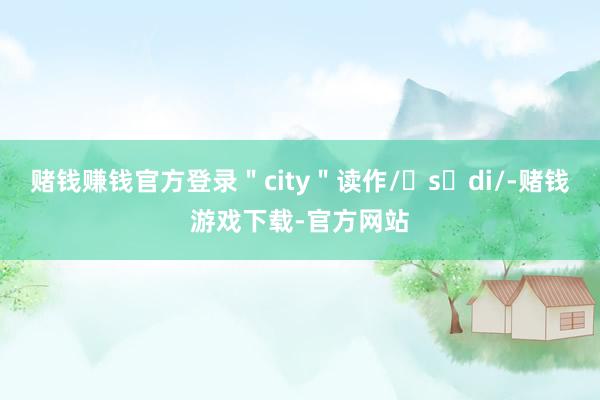 赌钱赚钱官方登录＂city＂读作/ˈsɪdi/-赌钱游戏下载-官方网站