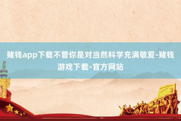 赌钱app下载不管你是对当然科学充满敬爱-赌钱游戏下载-官方网站