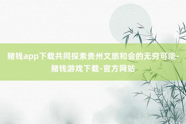 赌钱app下载共同探索贵州文旅和会的无穷可能-赌钱游戏下载-官方网站