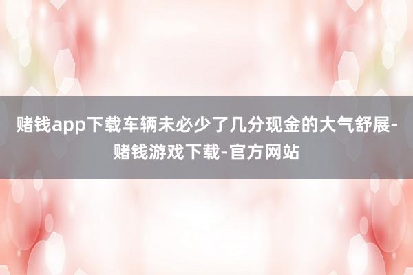 赌钱app下载车辆未必少了几分现金的大气舒展-赌钱游戏下载-官方网站