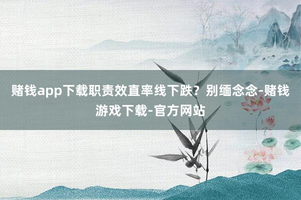 赌钱app下载职责效直率线下跌？别缅念念-赌钱游戏下载-官方网站