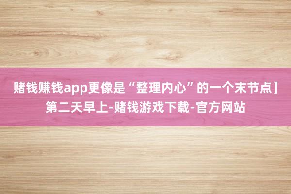 赌钱赚钱app更像是“整理内心”的一个末节点】第二天早上-赌钱游戏下载-官方网站