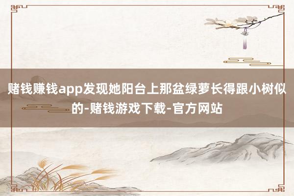 赌钱赚钱app发现她阳台上那盆绿萝长得跟小树似的-赌钱游戏下载-官方网站