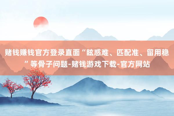 赌钱赚钱官方登录直面“眩惑难、匹配准、留用稳”等骨子问题-赌钱游戏下载-官方网站