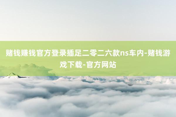 赌钱赚钱官方登录插足二零二六款ns车内-赌钱游戏下载-官方网站