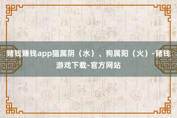 赌钱赚钱app猫属阴（水）、狗属阳（火）-赌钱游戏下载-官方网站
