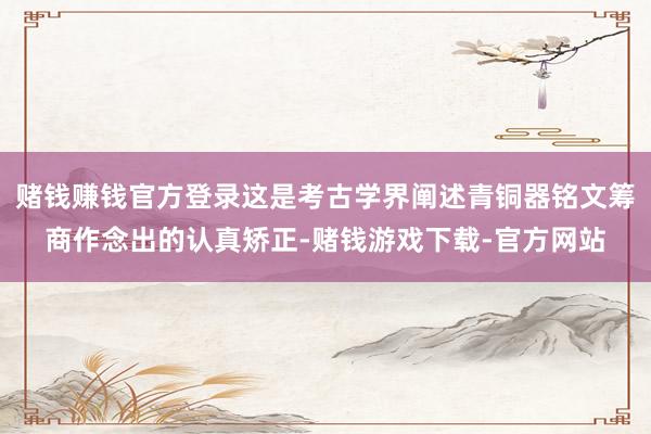 赌钱赚钱官方登录这是考古学界阐述青铜器铭文筹商作念出的认真矫正-赌钱游戏下载-官方网站