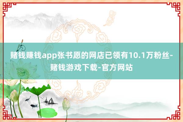 赌钱赚钱app张书愿的网店已领有10.1万粉丝-赌钱游戏下载-官方网站