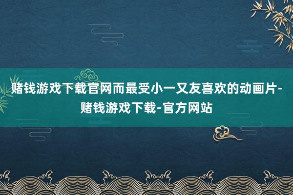 赌钱游戏下载官网而最受小一又友喜欢的动画片-赌钱游戏下载-官方网站