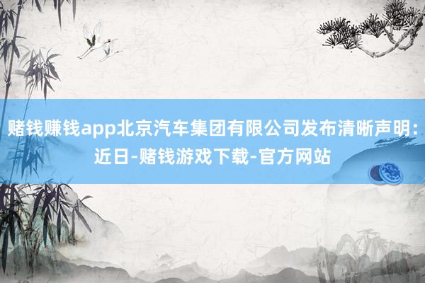 赌钱赚钱app北京汽车集团有限公司发布清晰声明：　　近日-赌钱游戏下载-官方网站