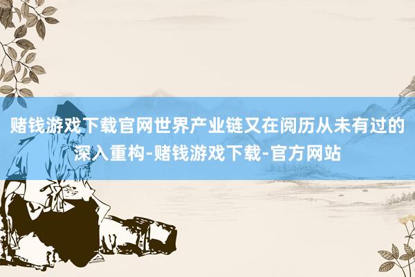 赌钱游戏下载官网世界产业链又在阅历从未有过的深入重构-赌钱游戏下载-官方网站