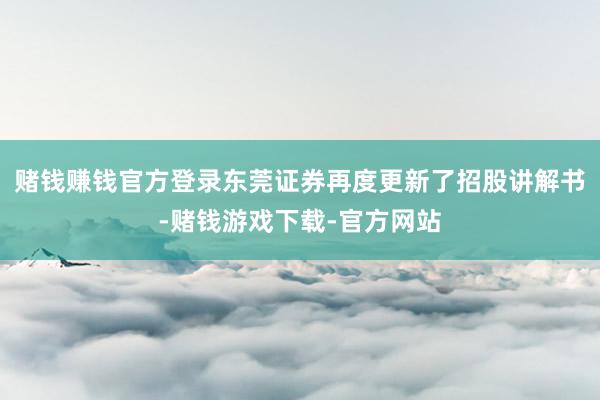 赌钱赚钱官方登录东莞证券再度更新了招股讲解书-赌钱游戏下载-官方网站