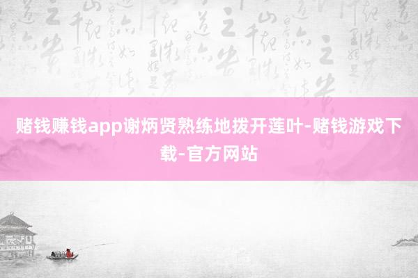 赌钱赚钱app谢炳贤熟练地拨开莲叶-赌钱游戏下载-官方网站