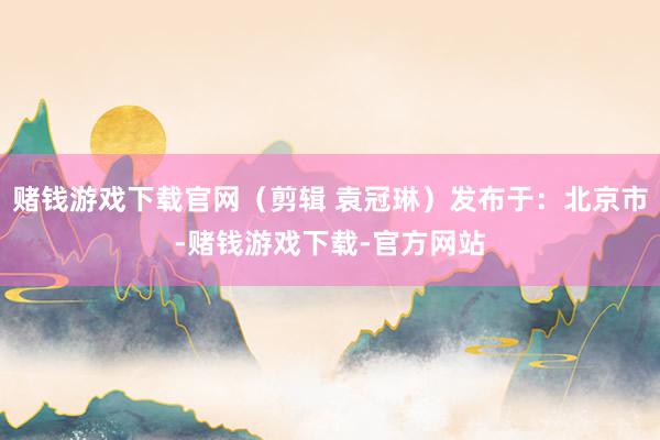 赌钱游戏下载官网（剪辑 袁冠琳）发布于：北京市-赌钱游戏下载-官方网站