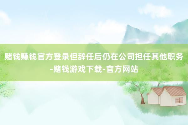 赌钱赚钱官方登录但辞任后仍在公司担任其他职务-赌钱游戏下载-官方网站