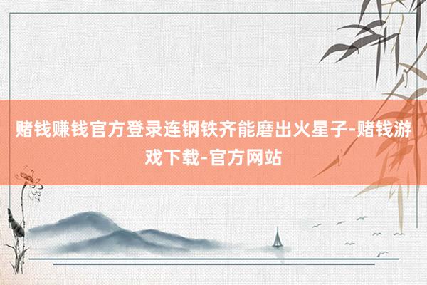 赌钱赚钱官方登录连钢铁齐能磨出火星子-赌钱游戏下载-官方网站
