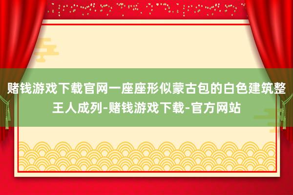 赌钱游戏下载官网一座座形似蒙古包的白色建筑整王人成列-赌钱游戏下载-官方网站