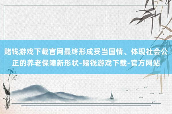 赌钱游戏下载官网最终形成妥当国情、体现社会公正的养老保障新形状-赌钱游戏下载-官方网站