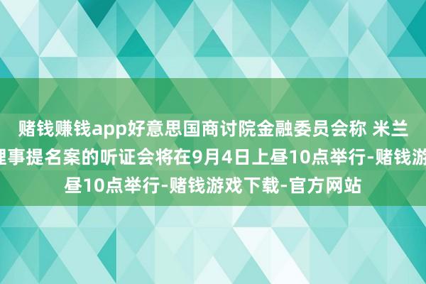 赌钱赚钱app好意思国商讨院金融委员会称 米兰接任好意思联储理事提名案的听证会将在9月4日上昼10点举行-赌钱游戏下载-官方网站