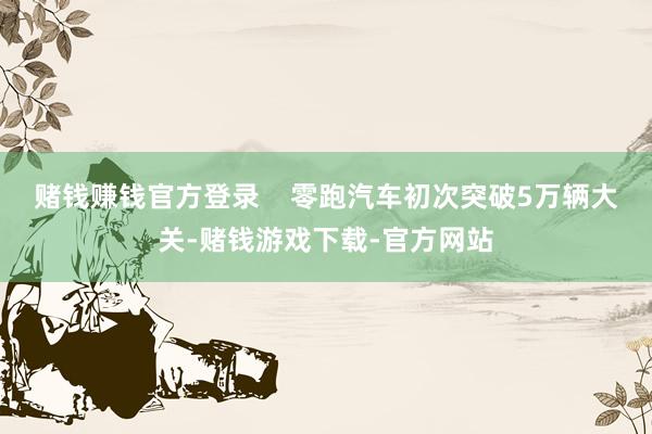 赌钱赚钱官方登录    零跑汽车初次突破5万辆大关-赌钱游戏下载-官方网站