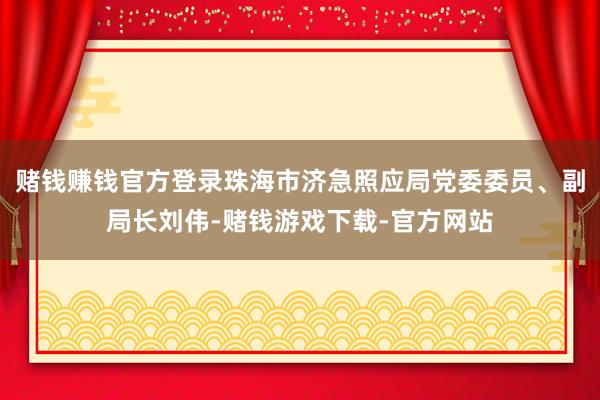 赌钱赚钱官方登录珠海市济急照应局党委委员、副局长刘伟-赌钱游戏下载-官方网站