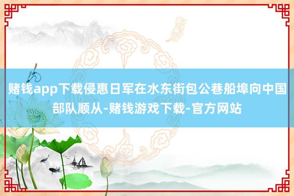 赌钱app下载侵惠日军在水东街包公巷船埠向中国部队顺从-赌钱游戏下载-官方网站