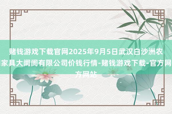 赌钱游戏下载官网2025年9月5日武汉白沙洲农副家具大阛阓有限公司价钱行情-赌钱游戏下载-官方网站