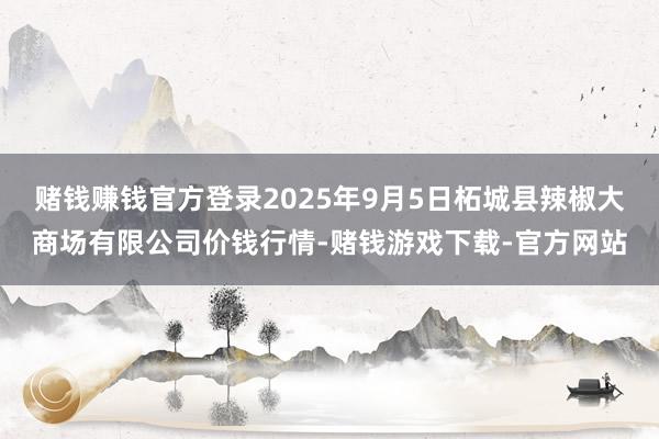 赌钱赚钱官方登录2025年9月5日柘城县辣椒大商场有限公司价钱行情-赌钱游戏下载-官方网站